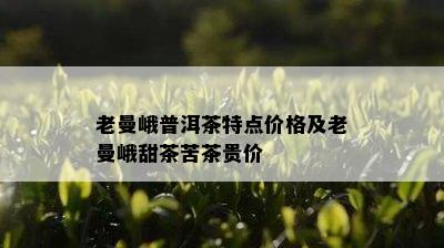 老曼峨普洱茶特点价格及老曼峨甜茶苦茶贵价