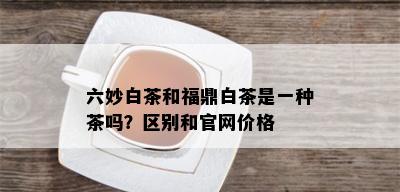 六妙白茶和福鼎白茶是一种茶吗？区别和官网价格