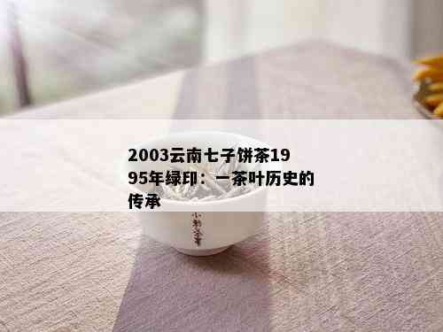 2003云南七子饼茶1995年绿印：一茶叶历史的传承