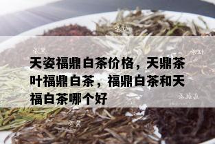 天姿福鼎白茶价格，天鼎茶叶福鼎白茶，福鼎白茶和天福白茶哪个好