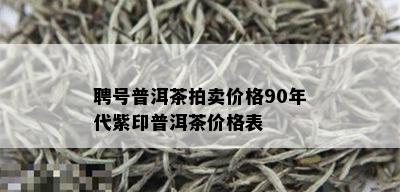 聘号普洱茶拍卖价格90年代紫印普洱茶价格表