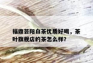 福鼎芸阳白茶优质好喝，茶叶旗舰店的茶怎么样？