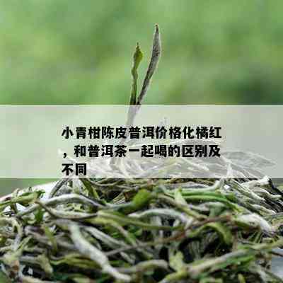 小青柑陈皮普洱价格化橘红，和普洱茶一起喝的区别及不同