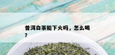 普洱白茶能下火吗，怎么喝？