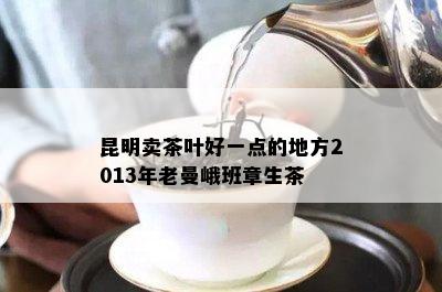 昆明卖茶叶好一点的地方2013年老曼峨班章生茶