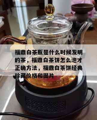 福鼎白茶瓶是什么时候发明的茶，福鼎白茶饼怎么泡才正确方法，福鼎白茶饼经典珍藏价格和图片