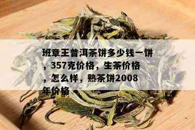 班章王普洱茶饼多少钱一饼，357克价格，生茶价格，怎么样，熟茶饼2008年价格