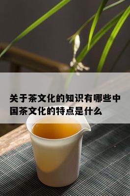 关于茶文化的知识有哪些中国茶文化的特点是什么