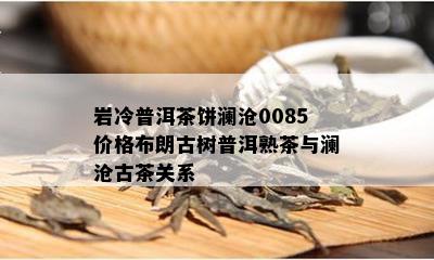 岩冷普洱茶饼澜沧0085价格布朗古树普洱熟茶与澜沧古茶关系