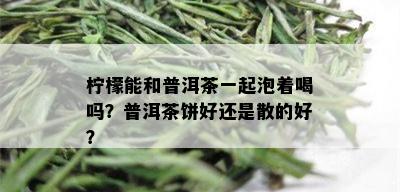 柠檬能和普洱茶一起泡着喝吗？普洱茶饼好还是散的好？