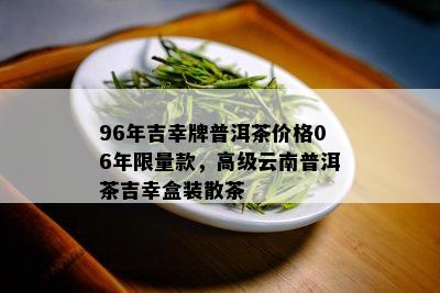 96年吉幸牌普洱茶价格06年 *** 款，高级云南普洱茶吉幸盒装散茶