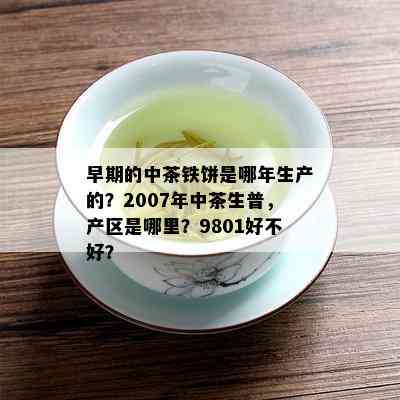 早期的中茶铁饼是哪年生产的？2007年中茶生普，产区是哪里？9801好不好？