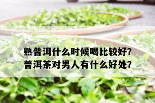 熟普洱什么时候喝比较好？普洱茶对男人有什么好处？