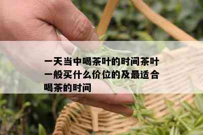 一天当中喝茶叶的时间茶叶一般买什么价位的及最适合喝茶的时间