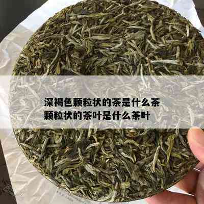 深褐色颗粒状的茶是什么茶颗粒状的茶叶是什么茶叶