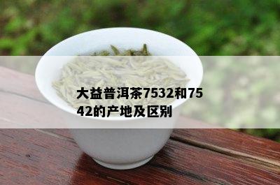 大益普洱茶7532和7542的产地及区别