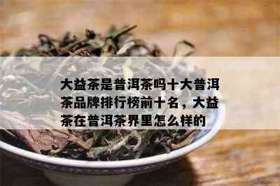 大益茶是普洱茶吗十大普洱茶品牌排行榜前十名，大益茶在普洱茶界里怎么样的