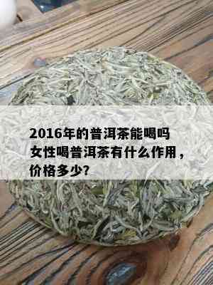 2016年的普洱茶能喝吗女性喝普洱茶有什么作用，价格多少？