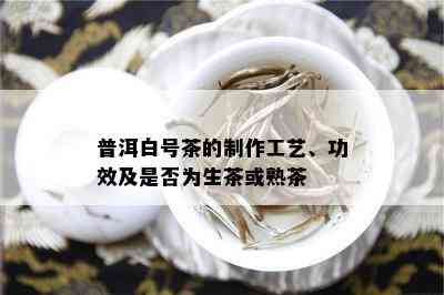 普洱白号茶的制作工艺、功效及是否为生茶或熟茶