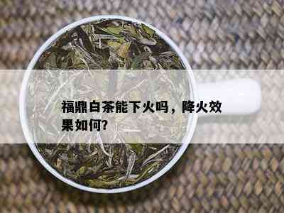 福鼎白茶能下火吗，降火效果如何？