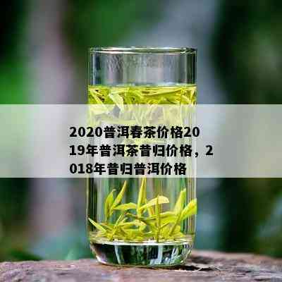 2020普洱春茶价格2019年普洱茶昔归价格，2018年昔归普洱价格