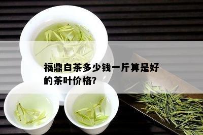 福鼎白茶多少钱一斤算是好的茶叶价格？