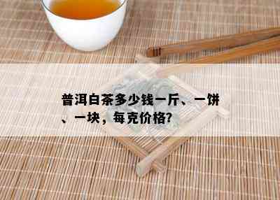 普洱白茶多少钱一斤、一饼、一块，每克价格？