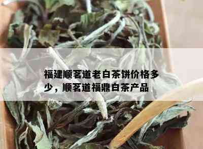 福建顺茗道老白茶饼价格多少，顺茗道福鼎白茶产品