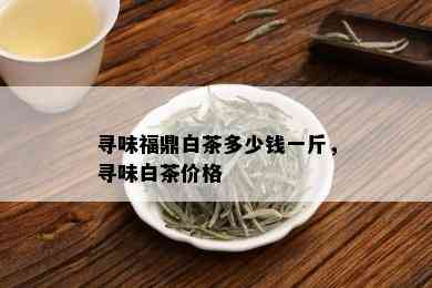 寻味福鼎白茶多少钱一斤，寻味白茶价格