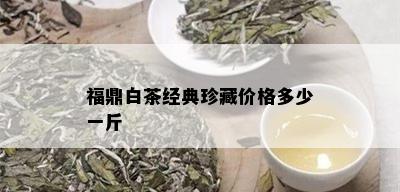 福鼎白茶经典珍藏价格多少一斤