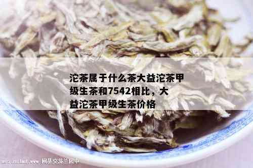 沱茶属于什么茶大益沱茶甲级生茶和7542相比，大益沱茶甲级生茶价格