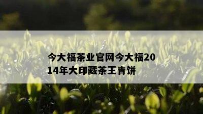 今大福茶业官网今大福2014年大印藏茶王青饼