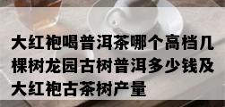 大红袍喝普洱茶哪个高档几棵树龙园古树普洱多少钱及大红袍古茶树产量