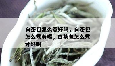 白茶包怎么煮好喝，白茶包怎么煮着喝，白茶包怎么煮才好喝