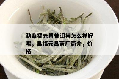 勐海福元昌普洱茶怎么样好喝，县福元昌茶厂简介，价格