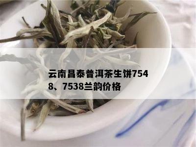 云南昌泰普洱茶生饼7548、7538兰韵价格