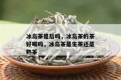 冰岛茶是后吗，冰岛茶的茶好喝吗，冰岛茶是生茶还是熟茶