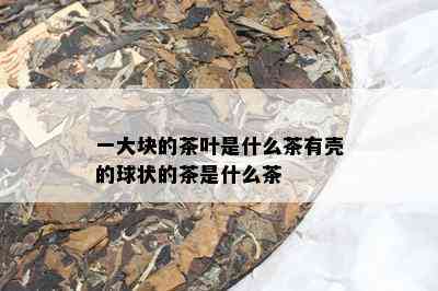 一大块的茶叶是什么茶有壳的球状的茶是什么茶