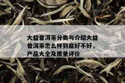 大益普洱茶分类与介绍大益普洱茶怎么样到底好不好，产品大全及质量评价