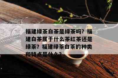 福建绿茶白茶是绿茶吗？福建白茶属于什么茶红茶还是绿茶？福建绿茶白茶的种类和特点是什么？