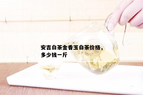 安吉白茶金香玉白茶价格，多少钱一斤