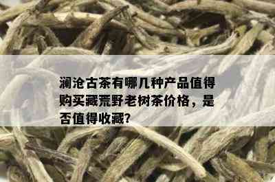 澜沧古茶有哪几种产品值得购买藏荒野老树茶价格，是否值得收藏？