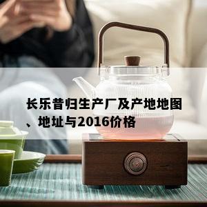 长乐昔归生产厂及产地地图、地址与2016价格