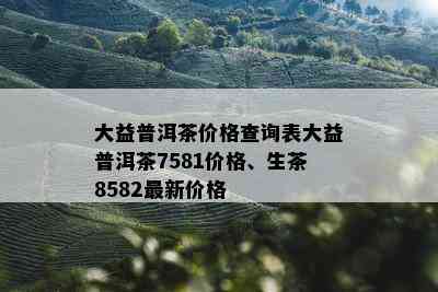 大益普洱茶价格查询表大益普洱茶7581价格、生茶8582最新价格