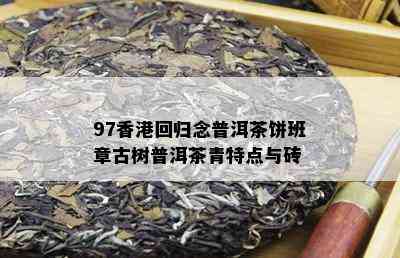 97香港回归念普洱茶饼班章古树普洱茶青特点与砖