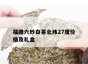 福鼎六妙白茶北纬27度价格及礼盒