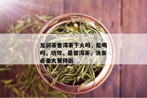 龙润茶普洱茶下火吗，能喝吗，功效，是普洱茶，消食必备大餐伴侣