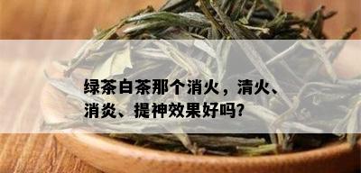 绿茶白茶那个消火，清火、消炎、提神效果好吗？