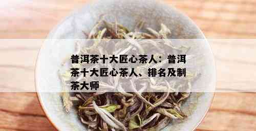 普洱茶十大匠心茶人：普洱茶十大匠心茶人、排名及制茶大师