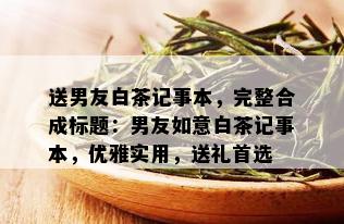 送男友白茶记事本，完整合成标题：男友如意白茶记事本，优雅实用，送礼首选